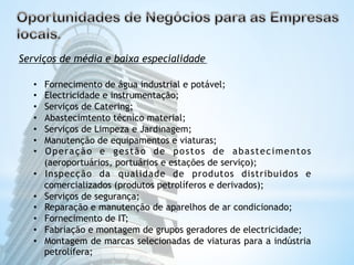 Serviços de média e baixa especialidade 
• Fornecimento de água industrial e potável; 
• Electricidade e instrumentação; 
• Serviços de Catering; 
• Abastecimtento técnico material; 
• Serviços de Limpeza e Jardinagem; 
• Manutenção de equipamentos e viaturas; 
• Operação e gestão de postos de abastecimentos 
(aeroportuários, portuários e estações de serviço); 
• Inspecção da qualidade de produtos distribuidos e 
comercializados (produtos petrolíferos e derivados); 
• Serviços de segurança; 
• Reparação e manutenção de aparelhos de ar condicionado; 
• Fornecimento de IT; 
• Fabriação e montagem de grupos geradores de electricidade; 
• Montagem de marcas selecionadas de viaturas para a indústria 
petrolífera; 
 