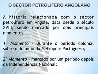 A história relacionada com o sector 
petrolífero em Angola, data desde o século 
XVIII, sendo marcado por dois principais 
momentos: 
1º Momento – Durante o período colonial 
sobre o domínio da Metrópole Portuguesa; 
2º Momento – marcado por um período depois 
da Independência Nacional; 
 
