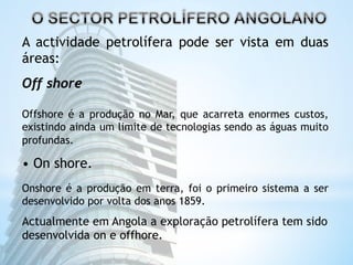 A actividade petrolífera pode ser vista em duas 
áreas: 
Off shore 
Offshore é a produção no Mar, que acarreta enormes custos, 
existindo ainda um limite de tecnologias sendo as águas muito 
profundas. 
• On shore. 
Onshore é a produção em terra, foi o primeiro sistema a ser 
desenvolvido por volta dos anos 1859. 
Actualmente em Angola a exploração petrolífera tem sido 
desenvolvida on e offhore. 
 