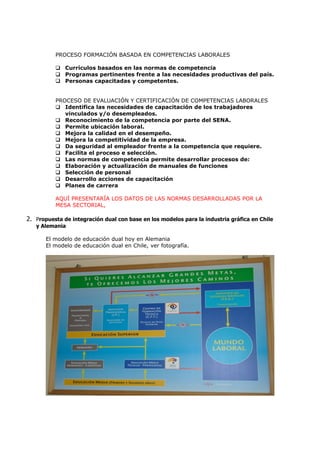 PROCESO FORMACIÓN BASADA EN COMPETENCIAS LABORALES

           Currículos basados en las normas de competencia
           Programas pertinentes frente a las necesidades productivas del país.
           Personas capacitadas y competentes.


          PROCESO DE EVALUACIÓN Y CERTIFICACIÓN DE COMPETENCIAS LABORALES
           Identifica las necesidades de capacitación de los trabajadores
             vinculados y/o desempleados.
           Reconocimiento de la competencia por parte del SENA.
           Permite ubicación laboral.
           Mejora la calidad en el desempeño.
           Mejora la competitividad de la empresa.
           Da seguridad al empleador frente a la competencia que requiere.
           Facilita el proceso e selección.
           Las normas de competencia permite desarrollar procesos de:
           Elaboración y actualización de manuales de funciones
           Selección de personal
           Desarrollo acciones de capacitación
           Planes de carrera

          AQUÍ PRESENTARÍA LOS DATOS DE LAS NORMAS DESARROLLADAS POR LA
          MESA SECTORIAL,

2. Propuesta de integración dual con base en los modelos para la industria gráfica en Chile
   y Alemania

       El modelo de educación dual hoy en Alemania
       El modelo de educación dual en Chile, ver fotografía.
 