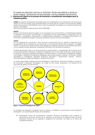 El modelo de educación dual hoy en Colombia. Donde esta fallando y donde se
   puede mejorar. Compromiso de las empresas y de las entidades de formación,
3. Avances del Cigraf en el proceso de formación y actualización tecnológica para la
   industria gráfica.

   CIGRAF es el Centro de Desarrollo Tecnológico para la Competitividad de la Industria de la Comunicación
   Gráfica, En 1991 fue creado como Fundación IFTAG y en el año 2001se constituyó como Fundación CIGRAF,
   siendo reconocido por COLCIENCIAS como Centro de Desarrollo Tecnológico en el Sistema Nacional de
   Ciencia y Tecnología.
   Estamos en proceso de implementación de ISO 9000:2008

   MISION:
   Apoyar a las empresas del sector gráfico en el incremento de su productividad y competitividad mediante
   la realización de acciones encaminadas al cumplimiento de los requerimientos y expectativas de los
   empresarios y trabajadores, desarrollando e implementando programas y actividades relacionados con
   innovación, desarrollo tecnológico, formación del talento humano y servicios tecnológicos.

   VISION:
   Ser una organización reconocida a nivel nacional e internacional por sus aportes al desarrollo de la
   competitividad de las empresas de la Industria de la Comunicación Gráfica para Colombia y la Región
   Andina, con productos y servicios de alto valor agregado que generan impacto en las empresas del sector,
   y con un equipo humano altamente competente, innovador y en constante actualización.

   El objeto general del Centro es el de Incrementar la productividad y competitividad de la industria de la
   comunicación gráfica colombiana, mediante la realización, por sí o por medio de terceros, de acciones en
   las áreas de innovación, desarrollo tecnológico, formación técnica y capacitación, investigación científica
   y tecnológica, atendiendo las siguientes finalidades estructuradas desde su creación: Innovación, Gestión
   Tecnológica e Investigación, Desarrollo Productivo, Formación y Capacitación, Asesoría           Servicios,
   Internacionalización, Alianzas Estratégicas y Gestión Institucional.

   Lo anterior desarrollado mediante tres líneas estratégicas: Capacitación, Servicios Tecnológicos y Proyectos
   de Innovación y Desarrollo Tecnológico, los cuales se han venido ofreciendo a la industria de la
   comunicación gráfica a nivel nacional.




                                       INTERNACIO
                                       NALIZACIÓN
                     DESARROLLO
                     PRODUCTIVO                            FORMACIÓN Y
                                                           CAPACITACIÓN




           GESTIÓN
        TECNOLÓGICA
              E
       INVESTIGACION
                                       CIGRAF                          INNOVACIÒ
                                                                           N




                 ASESORIA Y                                 ALIANZAS
                                       GESTIÓN
                                                           ESTRATEGICAS
                 SERVICIOS            INSTITUCIONA
                                             L




   Figura 1. Funciones estratégicas de Cigraf


   En el trabajo de desarrollo competitivo hacia la industria, el CIGRAF ha estructurando varios programas
   estratégicos con la participación directa de las empresas:

       •     Metodología Croma de Competencias Laborales: Programa desarrollado para satisfacer la
             demanda de formación técnica de los operarios de la industria. El programa tiene dos fases
             evaluación técnica de los operarios y programas de formación con base en la norma de
             competencia laboral.
 