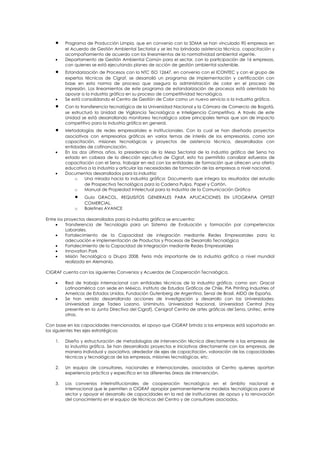 •    Programa de Producción Limpia, que en convenio con la SDMA se han vinculado 90 empresas en
         el Acuerdo de Gestión Ambiental Sectorial y se les ha brindado asistencia técnica, capacitación y
         acompañamiento de acuerdo con los lineamientos de la normatividad ambiental vigente.
    •    Departamento de Gestión Ambiental Común para el sector, con la participación de 16 empresas,
         con quienes se está ejecutando planes de acción de gestión ambiental sostenible.
    •    Estandarización de Procesos con la NTC ISO 12647, en convenio con el ICONTEC y con el grupo de
         expertos técnicos de Cigraf, se desarrolló un programa de implementación y certificación con
         base en esta norma de proceso que asegura la administración de color en el proceso de
         impresión. Los lineamientos de este programa de estandarización de procesos está orientado ha
         apoyar a la industria gráfica en su proceso de competitividad tecnológica.
    •    Se está consolidando el Centro de Gestión de Color como un nuevo servicio a la industria gráfica.
    •    Con la transferencia tecnológica de la Universidad Nacional y la Cámara de Comercio de Bogotá,
         se estructuró la Unidad de Vigilancia Tecnológica e Inteligencia Competitiva. A través de este
         Unidad se está desarrollando monitoreo tecnológico sobre principales temas que son de impacto
         competitivo para la industria gráfica en general.
    •    Metodologías de redes empresariales e institucionales. Con la cual se han diseñado proyectos
         asociativos con empresarios gráficos en varios temas de interés de los empresarios, como son
         capacitación, misiones tecnológicas y proyectos de asistencia técnica, desarrollados con
         entidades de cofinanciación.
    •    En los dos últimos años, la presidencia de la Mesa Sectorial de la industria gráfica del Sena ha
         estado en cabeza de la dirección ejecutiva de Cigraf, esto ha permitido canalizar esfuerzos de
         capacitación con el Sena, trabajar en red con las entidades de formación que ofrecen una oferta
         educativa a la industria y articular las necesidades de formación de las empresas a nivel nacional.
    •    Documentos desarrollados para la industria:
              o   Una mirada hacia la industria gráfica: Documento que integra los resultados del estudio
                  de Prospectiva Tecnológica para la Cadena Pulpa, Papel y Cartón.
              o   Manual de Propiedad Intelectual para la Industria de la Comunicación Gráfica
             •    Guía GRACOL, REQUISITOS GENERALES PARA APLICACIONES EN LITOGRAFIA OFFSET
                  COMERCIAL.
             o    Boletines AVANCE

Entre los proyectos desarrollados para la industria gráfica se encuentra:
     •    Transferencia de Tecnología para un Sistema de Evaluación y formación por competencias
          Laborales.
     •    Fortalecimiento de la Capacidad de integración mediante Redes Empresariales para la
          adecuación e implementación de Productos y Procesos de Desarrollo Tecnológico
     •    Fortalecimiento de la Capacidad de Integración mediante Redes Empresariales
     •    Innovation Park
     •    Misión Tecnológica a Drupa 2008. Feria más importante de la industria gráfica a nivel mundial
          realizada en Alemania.

CIGRAF cuenta con los siguientes Convenios y Acuerdos de Cooperación Tecnológica.

    •    Red de trabajo internacional con entidades técnicas de la industria gráfica, como son: Gracol
         Latinoamérica con sede en México, Instituto de Estudios Gráficos de Chile, PIA Printing Industries of
         Americas de Estados Unidos, Fundación Gutenberg de Argentina, Senai de Brasil, AIDO de España.
    •    Se han venido desarrollando acciones de investigación y desarrollo con las Universidades:
         Universidad Jorge Tadeo Lozano, Uniminuto, Universidad Nacional, Universidad Central (hoy
         presente en la Junta Directiva del Cigraf), Cenigraf Centro de artes gráficas del Sena, Unitec, entre
         otras.

Con base en las capacidades mencionadas, el apoyo que CIGRAF brinda a las empresas está soportado en
los siguientes tres ejes estratégicos:

    1.   Diseño y estructuración de metodologías de intervención técnica directamente a las empresas de
         la industria gráfica. Se han desarrollado proyectos e iniciativas directamente con las empresas, de
         manera individual y asociativa, alrededor de ejes de capacitación, valoración de las capacidades
         técnicas y tecnológicas de las empresas, misiones tecnológicas, etc.

    2.   Un equipo de consultores, nacionales e internacionales, asociados al Centro quienes aportan
         experiencia práctica y específica en las diferentes áreas de intervención.

    3.   Los convenios interinstitucionales de cooperación tecnológica en el ámbito nacional e
         internacional que le permiten a CIGRAF apropiar permanentemente modelos tecnológicos para el
         sector y apoyar el desarrollo de capacidades en la red de instituciones de apoyo y la renovación
         del conocimiento en el equipo de técnicos del Centro y de consultores asociados.
 