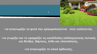 •
•να αναγνωρίζει τα φυτά που χρησιμοποιούνται στην κηποτεχνία,
•να γνωρίζει και να εφαρμόζει τις κατάλληλες καλλιεργητικές τεχνικές
για δένδρα, θάμνους, άνθη και χλοοτάπητες,
•να αναγνωρίζει τα υλικά άρδευσης,
 