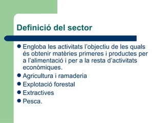 Definició del sector Engloba les activitats l’objectiu de les quals és obtenir matèries primeres i productes per a l’alimentació i per a la resta d’activitats econòmiques. Agricultura i ramaderia Explotació forestal Extractives Pesca. 