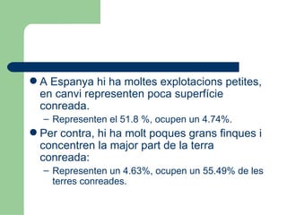 A Espanya hi ha moltes explotacions petites, en canvi representen poca superfície conreada. Representen el 51.8 %, ocupen un 4.74%. Per contra, hi ha molt poques grans finques i concentren la major part de la terra conreada: Representen un 4.63%, ocupen un 55.49% de les terres conreades. 