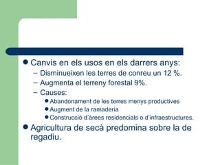 Canvis en els usos en els darrers anys: Disminueixen les terres de conreu un 12 %. Augmenta el terreny forestal 9%. Causes: Abandonament de les terres menys productives Augment de la ramaderia Construcció d’àrees residencials o d’infraestructures. Agricultura de secà predomina sobre la de regadiu. 