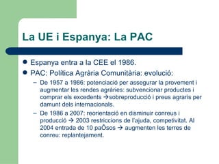 La UE i Espanya: La PAC Espanya entra a la CEE el 1986. PAC: Política Agrària Comunitària: evolució: De 1957 a 1986: potenciació per assegurar la provement i augmentar les rendes agràries: subvencionar productes i comprar els excedents   sobreproducció i preus agraris per damunt dels internacionals. De 1986 a 2007: reorientació en disminuir conreus i producció    2003 restriccions de l’ajuda, competivitat. Al 2004 entrada de 10 països    augmenten les terres de conreu: replantejament. 