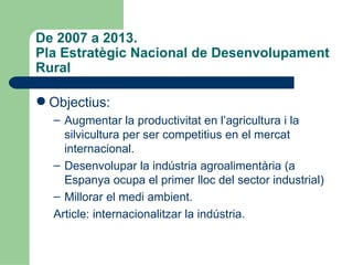 De 2007 a 2013.  Pla Estratègic Nacional de Desenvolupament Rural Objectius: Augmentar la productivitat en l’agricultura i la silvicultura per ser competitius en el mercat internacional. Desenvolupar la indústria agroalimentària (a Espanya ocupa el primer lloc del sector industrial) ‏ Millorar el medi ambient. Article: internacionalitzar la indústria. 