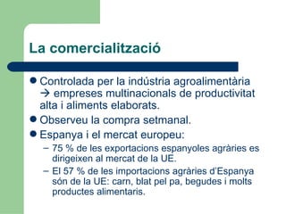 La comercialització Controlada per la indústria agroalimentària    empreses multinacionals de productivitat alta i aliments elaborats. Observeu la compra setmanal. Espanya i el mercat europeu: 75 % de les exportacions espanyoles agràries es dirigeixen al mercat de la UE. El 57 % de les importacions agràries d’Espanya són de la UE: carn, blat pel pa, begudes i molts productes alimentaris. 
