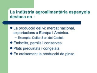 La indústria agroalimentària espanyola destaca en : La producció del vi: mercat nacional, exportacions a Europa i Amèrica. Exemple: Celler Sort del Castell. Embotits, pernils i conserves. Plats precuinats i congelats. En creixement la producció de pinso. 