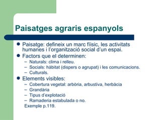 Paisatges agraris espanyols Paisatge: defineix un marc fíisic, les activitats humanes i l’organització social d’un espai. Factors que el determinen: Naturals: clima i relleu. Socials: hàbitat (dispers o agrupat) i les comunicacions. Culturals. Elements visibles: Cobertura vegetal: arbòria, arbustiva, herbàcia Grandària Tipus d’explotació Ramaderia estabulada o no. Exemple p.119. 