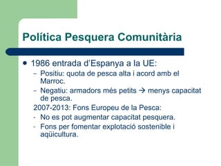 Política Pesquera Comunitària 1986 entrada d’Espanya a la UE: Positiu: quota de pesca alta i acord amb el Marroc. Negatiu: armadors més petits    menys capacitat de pesca. 2007-2013: Fons Europeu de la Pesca: No es pot augmentar capacitat pesquera. Fons per fomentar explotació sostenible i aqüicultura. 