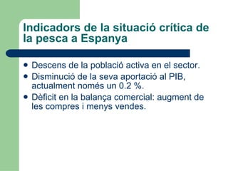 Indicadors de la situació crítica de la pesca a Espanya Descens de la població activa en el sector. Disminució de la seva aportació al PIB, actualment només un 0.2 %. Dèficit en la balança comercial: augment de les compres i menys vendes. 