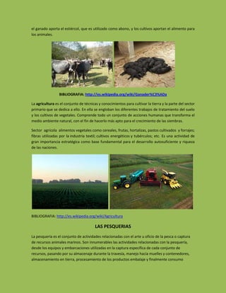 el ganado aporta el estiércol, que es utilizado como abono, y los cultivos aportan el alimento para
los animales.




                 BIBLIOGRAFIA: http://es.wikipedia.org/wiki/Ganader%C3%ADa

La agricultura es el conjunto de técnicas y conocimientos para cultivar la tierra y la parte del sector
primario que se dedica a ello. En ella se engloban los diferentes trabajos de tratamiento del suelo
y los cultivos de vegetales. Comprende todo un conjunto de acciones humanas que transforma el
medio ambiente natural, con el fin de hacerlo más apto para el crecimiento de las siembras.

Sector agrícola alimentos vegetales como cereales, frutas, hortalizas, pastos cultivados y forrajes;
fibras utilizadas por la industria textil; cultivos energéticos y tubérculos; etc. Es una actividad de
gran importancia estratégica como base fundamental para el desarrollo autosuficiente y riqueza
de las naciones.




BIBLIOGRAFIA: http://es.wikipedia.org/wiki/Agricultura

                                        LAS PESQUERIAS
La pesquería es el conjunto de actividades relacionadas con el arte u oficio de la pesca o captura
de recursos animales marinos. Son innumerables las actividades relacionadas con la pesquería,
desde los equipos y embarcaciones utilizadas en la captura específica de cada conjunto de
recursos, pasando por su almacenaje durante la travesía, manejo hacia muelles y contenedores,
almacenamiento en tierra, procesamiento de los productos embalaje y finalmente consumo
 