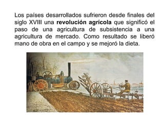 Los países desarrollados sufrieron desde finales del
siglo XVIII una revolución agrícola que significó el
paso de una agricultura de subsistencia a una
agricultura de mercado. Como resultado se liberó
mano de obra en el campo y se mejoró la dieta.
 