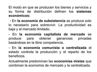 El modo en que se producen los bienes y servicios y
su forma de distribución definen los sistemas
económicos:
- En la economía de subsistencia se produce solo
lo necesario para sobrevivir. La productividad es
baja y el mercado limitado.
- En la economía capitalista de mercado se
produce para obtener ganancias privadas
basándose en la libre competencia.
- En la economía comunista o centralizada el
estado controla la producción y el reparto de los
beneficios.
Actualmente predominan las economías mixtas que
combinan la economía de mercado y la centralizada.
 