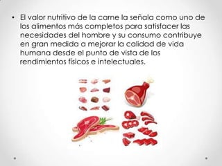 • El valor nutritivo de la carne la señala como uno de
los alimentos más completos para satisfacer las
necesidades del hombre y su consumo contribuye
en gran medida a mejorar la calidad de vida
humana desde el punto de vista de los
rendimientos físicos e intelectuales.

 