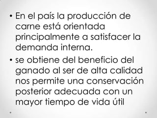 • En el país la producción de
carne está orientada
principalmente a satisfacer la
demanda interna.
• se obtiene del beneficio del
ganado al ser de alta calidad
nos permite una conservación
posterior adecuada con un
mayor tiempo de vida útil

 