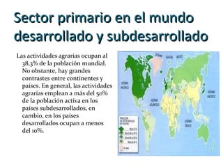 Sector primario en el mundoSector primario en el mundo
desarrollado y subdesarrolladodesarrollado y subdesarrollado
Las actividades agrarias ocupan al
38,3% de la población mundial.
No obstante, hay grandes
contrastes entre continentes y
países. En general, las actividades
agrarias emplean a más del 50%
de la población activa en los
países subdesarrollados, en
cambio, en los países
desarrollados ocupan a menos
del 10%.
 