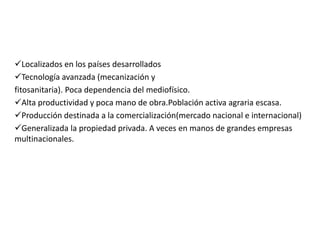 Localizados en los países desarrollados
Tecnología avanzada (mecanización y
fitosanitaria). Poca dependencia del mediofísico.
Alta productividad y poca mano de obra.Población activa agraria escasa.
Producción destinada a la comercialización(mercado nacional e internacional)
Generalizada la propiedad privada. A veces en manos de grandes empresas
multinacionales.
 