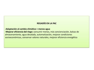 REGADÍO EN LA PAC
-Adaptación al cambio climático = menos agua
-Mejorar eficiencia del riego: consumir menos, más concienciación, balsas de
almacenamiento, agua desalada, automatización, mejorar condiciones
socioeconómicas, conservar valores naturales, mejorar eficiencia energética
 