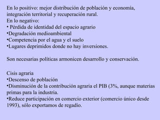 En lo positivo: mejor distribución de población y economía, integración territorial y recuperación rural. En lo negativo: Pérdida de identidad del espacio agrario Degradación medioambiental Competencia por el agua y el suelo Lugares deprimidos donde no hay inversiones. Son necesarias políticas armonicen desarrollo y conservación. Cisis agraria Descenso de población Disminución de la contribución agraria el PIB (3%, aunque materias primas para la industria. Reduce participación en comercio exterior (comercio único desde 1993), sólo exportamos de regadío. 
