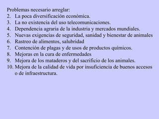 Problemas necesario arreglar: La poca diversificación económica. La no existencia del uso telecomunicaciones. Dependencia agraria de la industria y mercados mundiales. Nuevas exigencias de seguridad, sanidad y bienestar de animales Rastreo de alimentos, salubridad Contención de plagas y de usos de productos químicos. Mejoras en la cura de enfermedades Mejora de los mataderos y del sacrificio de los animales. Mejora de la calidad de vida por insuficiencia de buenos accesos o de infraestructura. 