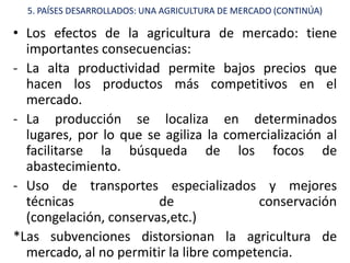 5. PAÍSES DESARROLLADOS: UNA AGRICULTURA DE MERCADO (CONTINÚA)

• Los efectos de la agricultura de mercado: tiene
  importantes consecuencias:
- La alta productividad permite bajos precios que
  hacen los productos más competitivos en el
  mercado.
- La producción se localiza en determinados
  lugares, por lo que se agiliza la comercialización al
  facilitarse la búsqueda de los focos de
  abastecimiento.
- Uso de transportes especializados y mejores
  técnicas              de               conservación
  (congelación, conservas,etc.)
*Las subvenciones distorsionan la agricultura de
  mercado, al no permitir la libre competencia.
 