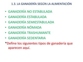 1.3. LA GANADERÍA SEGÚN LA ALIMENTACIÓN

• GANADERÍA NO ESTABULADA
• GANADERÍA ESTABULADA
• GANADERÍA SEMIESTABULADA
• GANADERÍA NÓMADA
• GANADERÍA TRASHUMANTE
• GANADERÍA SEDENTARIA
*Define los siguientes tipos de ganadería que
  aparecen aquí.
 