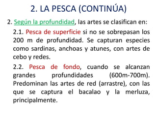 2. LA PESCA (CONTINÚA)
2. Según la profundidad, las artes se clasifican en:
  2.1. Pesca de superficie si no se sobrepasan los
  200 m de profundidad. Se capturan especies
  como sardinas, anchoas y atunes, con artes de
  cebo y redes.
  2.2. Pesca de fondo, cuando se alcanzan
  grandes       profundidades        (600m-700m).
  Predominan las artes de red (arrastre), con las
  que se captura el bacalao y la merluza,
  principalmente.
 
