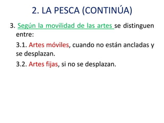 2. LA PESCA (CONTINÚA)
3. Según la movilidad de las artes se distinguen
  entre:
  3.1. Artes móviles, cuando no están ancladas y
  se desplazan.
  3.2. Artes fijas, si no se desplazan.
 