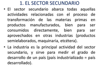 1. EL SECTOR SECUNDARIO
• El sector secundario abarca todas aquellas
  actividades relacionadas con el proceso de
  transformación de las materias primas en
  productos manufacturados, bien para ser
  consumidos directamente, bien para ser
  aprovechados en otras industrias (productos
  semielaborados, maquinaria, etcétera).
• La industria es la principal actividad del sector
  secundario, y sirve para medir el grado de
  desarrollo de un país (país industrializado = país
  desarrollado).
 