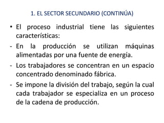 1. EL SECTOR SECUNDARIO (CONTINÚA)

• El proceso industrial tiene las siguientes
  características:
- En la producción se utilizan máquinas
  alimentadas por una fuente de energía.
- Los trabajadores se concentran en un espacio
  concentrado denominado fábrica.
- Se impone la división del trabajo, según la cual
  cada trabajador se especializa en un proceso
  de la cadena de producción.
 