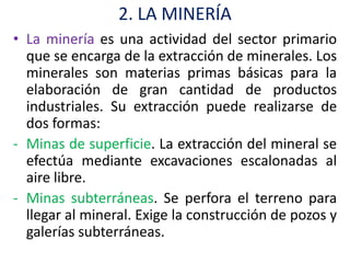 2. LA MINERÍA
• La minería es una actividad del sector primario
  que se encarga de la extracción de minerales. Los
  minerales son materias primas básicas para la
  elaboración de gran cantidad de productos
  industriales. Su extracción puede realizarse de
  dos formas:
- Minas de superficie. La extracción del mineral se
  efectúa mediante excavaciones escalonadas al
  aire libre.
- Minas subterráneas. Se perfora el terreno para
  llegar al mineral. Exige la construcción de pozos y
  galerías subterráneas.
 