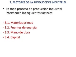 3. FACTORES DE LA PRODUCCIÓN INDUSTRIAL

• En todo proceso de producción industrial
  intervienen los siguientes factores:

- 3.1. Materias primas
- 3.2. Fuentes de energía
- 3.3. Mano de obra
- 3.4. Capital
 