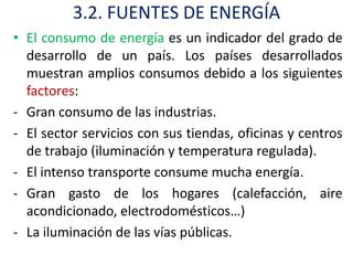 3.2. FUENTES DE ENERGÍA
• El consumo de energía es un indicador del grado de
  desarrollo de un país. Los países desarrollados
  muestran amplios consumos debido a los siguientes
  factores:
- Gran consumo de las industrias.
- El sector servicios con sus tiendas, oficinas y centros
  de trabajo (iluminación y temperatura regulada).
- El intenso transporte consume mucha energía.
- Gran gasto de los hogares (calefacción, aire
  acondicionado, electrodomésticos…)
- La iluminación de las vías públicas.
 