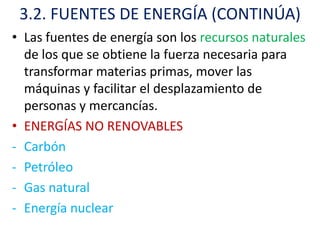 3.2. FUENTES DE ENERGÍA (CONTINÚA)
• Las fuentes de energía son los recursos naturales
  de los que se obtiene la fuerza necesaria para
  transformar materias primas, mover las
  máquinas y facilitar el desplazamiento de
  personas y mercancías.
• ENERGÍAS NO RENOVABLES
- Carbón
- Petróleo
- Gas natural
- Energía nuclear
 