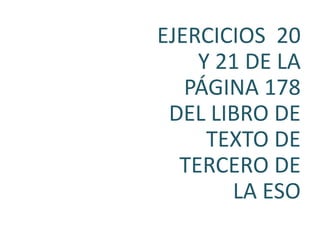 EJERCICIOS 20
    Y 21 DE LA
   PÁGINA 178
 DEL LIBRO DE
     TEXTO DE
  TERCERO DE
       LA ESO
 