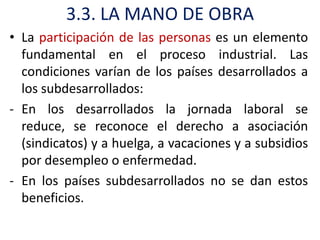 3.3. LA MANO DE OBRA
• La participación de las personas es un elemento
  fundamental en el proceso industrial. Las
  condiciones varían de los países desarrollados a
  los subdesarrollados:
- En los desarrollados la jornada laboral se
  reduce, se reconoce el derecho a asociación
  (sindicatos) y a huelga, a vacaciones y a subsidios
  por desempleo o enfermedad.
- En los países subdesarrollados no se dan estos
  beneficios.
 