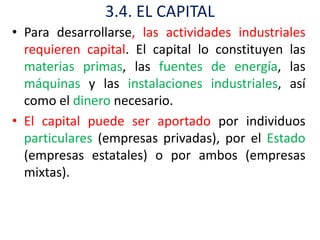 3.4. EL CAPITAL
• Para desarrollarse, las actividades industriales
  requieren capital. El capital lo constituyen las
  materias primas, las fuentes de energía, las
  máquinas y las instalaciones industriales, así
  como el dinero necesario.
• El capital puede ser aportado por individuos
  particulares (empresas privadas), por el Estado
  (empresas estatales) o por ambos (empresas
  mixtas).
 