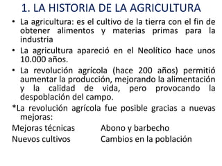 1. LA HISTORIA DE LA AGRICULTURA
• La agricultura: es el cultivo de la tierra con el fin de
  obtener alimentos y materias primas para la
  industria
• La agricultura apareció en el Neolítico hace unos
  10.000 años.
• La revolución agrícola (hace 200 años) permitió
  aumentar la producción, mejorando la alimentación
  y la calidad de vida, pero provocando la
  despoblación del campo.
*La revolución agrícola fue posible gracias a nuevas
  mejoras:
Mejoras técnicas         Abono y barbecho
Nuevos cultivos          Cambios en la población
 
