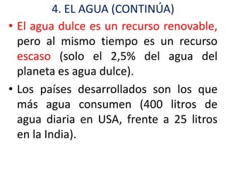 4. EL AGUA (CONTINÚA)
• El agua dulce es un recurso renovable,
  pero al mismo tiempo es un recurso
  escaso (solo el 2,5% del agua del
  planeta es agua dulce).
• Los países desarrollados son los que
  más agua consumen (400 litros de
  agua diaria en USA, frente a 25 litros
  en la India).
 