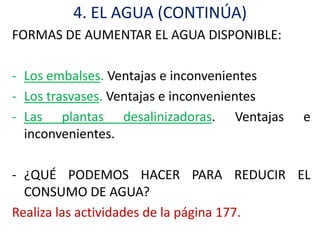 4. EL AGUA (CONTINÚA)
FORMAS DE AUMENTAR EL AGUA DISPONIBLE:

- Los embalses. Ventajas e inconvenientes
- Los trasvases. Ventajas e inconvenientes
- Las plantas desalinizadoras. Ventajas      e
  inconvenientes.

- ¿QUÉ PODEMOS HACER PARA REDUCIR EL
  CONSUMO DE AGUA?
Realiza las actividades de la página 177.
 