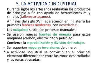 5. LA ACTIVIDAD INDUSTRIAL
  Durante siglos los artesanos realizaban los productos
  de principio a fin con ayuda de herramientas muy
  simples (talleres artesanos).
  A finales del siglo XVIII aparecieron en Inglaterra las
  primeras fabricas modernas, con novedades:
- Las máquinas sustituían procesos manuales.
- Se usaron nuevas fuentes de energía para estas
  máquinas (carbón, electricidad y petróleo).
- Comienza la especialización y división del trabajo.
- Se requerían mayores inversiones de dinero.
*La actividad industrial se convirtió en el principal
  elemento diferenciador entre las zonas desarrolladas
  y las zonas atrasadas.
 