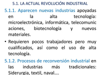 5.1. LA ACTUAL REVOLUCIÓN INDUSTRIAL
5.1.1. Aparecen nuevas industrias apoyadas
  en         la          alta     tecnología:
  microelectrónica, informática, telecomunic
  aciones,      biotecnología   y     nuevos
  materiales.
• Requieren pocos trabajadores pero muy
  cualificados, así como el uso de alta
  tecnología.
5.1.2. Procesos de reconversión industrial en
  las     industrias      más  tradicionales:
  Siderurgia, textil, naval….
 