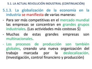5.1. LA ACTUAL REVOLUCIÓN INDUSTRIAL (CONTINUACIÓN)

5.1.3. La globalización de la economía en la
  industria se manifiesta de varias maneras:
- Para ser más competitivas en el mercado mundial
  las empresas se concentran en grandes grupos
  industriales. (Las actividades más costosas $)
- Muchas de estas grandes empresas son
  multinacionales.
- Los procesos de producción son también
  globales, creando una nueva organización del
  trabajo marcada por la deslocalización.
  (Investigación, control financiero y producción)
 