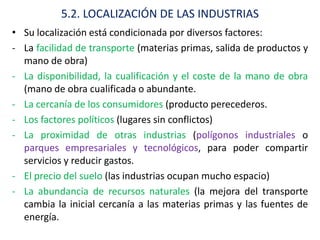 5.2. LOCALIZACIÓN DE LAS INDUSTRIAS
• Su localización está condicionada por diversos factores:
- La facilidad de transporte (materias primas, salida de productos y
  mano de obra)
- La disponibilidad, la cualificación y el coste de la mano de obra
  (mano de obra cualificada o abundante.
- La cercanía de los consumidores (producto perecederos.
- Los factores políticos (lugares sin conflictos)
- La proximidad de otras industrias (polígonos industriales o
  parques empresariales y tecnológicos, para poder compartir
  servicios y reducir gastos.
- El precio del suelo (las industrias ocupan mucho espacio)
- La abundancia de recursos naturales (la mejora del transporte
  cambia la inicial cercanía a las materias primas y las fuentes de
  energía.
 