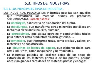 5.3. TIPOS DE INDUSTRIAS
5.3.1. LOS PRINCIPALES TIPOS DE INDUSTRIA .
LAS INDUSTRIAS PESADAS: Las industrias pesadas son aquellas
   que transforman las materias primas en productos
   semielaborados. Características:
- La siderúrgica, o industria de elaboración del hierro.
- La metalúrgica, que transforma otros minerales metálicos en
   metales o aleaciones (bauxita, aluminio)
- La petroquímica, que utiliza petróleo y combustibles fósiles
   para obtener otros productos: plástico, gasolina…..
- La cementera, que transforma rocas, como arcillas y calizas, en
   materiales de construcción.
- Las industrias de bienes de equipo, que elaboran útiles para
   otras industrias, como maquinaria y herramientas.
* La industrias pesadas se localizan cerca de los sitios de
   extracción de las materias primas o de los puertos, porque
   necesitan grandes cantidades de materias primas y energías.
 