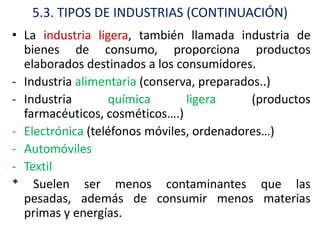 5.3. TIPOS DE INDUSTRIAS (CONTINUACIÓN)
• La industria ligera, también llamada industria de
  bienes de consumo, proporciona productos
  elaborados destinados a los consumidores.
- Industria alimentaria (conserva, preparados..)
- Industria       química       ligera      (productos
  farmacéuticos, cosméticos….)
- Electrónica (teléfonos móviles, ordenadores…)
- Automóviles
- Textil
* Suelen ser menos contaminantes que las
  pesadas, además de consumir menos materias
  primas y energías.
 