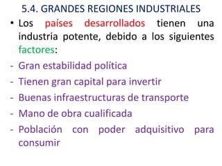 5.4. GRANDES REGIONES INDUSTRIALES
•   Los países desarrollados tienen una
    industria potente, debido a los siguientes
    factores:
-   Gran estabilidad política
-   Tienen gran capital para invertir
-   Buenas infraestructuras de transporte
-   Mano de obra cualificada
-   Población con poder adquisitivo para
    consumir
 